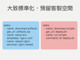 大致標準化，預留客製空間
tasks:
- name: download artifacts
get_url: artifacts.zip
- name: setup env
templates: nginx.conf
- name: reload nginx
services: nginx reload
tasks:
- name: download scripts
get_url: deploy.sh
- name: run scripts
command: sh deploy.sh
 