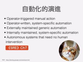 • Operator-triggered manual action
• Operator-written, system-speciﬁc automation
• Externally maintained generic automation
• Internally maintained, system-speciﬁc automation
• Autonomous systems that need no human
intervention
自動化的演進
https://landing.google.com/sre/book.html
《SRE》Ch7
 