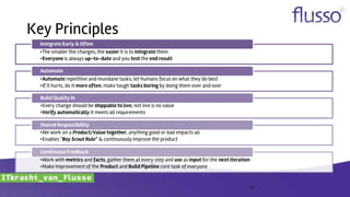 Key Principles
11
•The smaller the changes, the easier it is to integratethem
•Everyone is always up-to-date and you test the end result
Integrate Early & Often
•Automate repetitive and mundane tasks; let humans focus on what they do best
•If it hurts, do it more often, make tough tasks boring by doing them over and over
Automate
•Every change should be shippable to live, not live is no value
•Verify automatically it meets all requirements
Build Quality In
•We work on a Product/Value together, anything good or bad impacts all
•Enables "Boy Scout Rule“ & continuously improve the product
Shared Responsibility
•Work with metrics and facts, gather them at every step and use as input for the next iteration
•Make improvement of the Product and Build Pipeline core task of everyone
Continuous Feedback
 