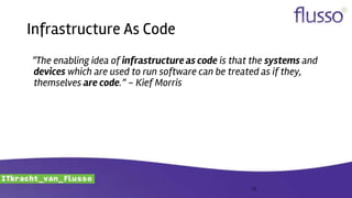 Infrastructure As Code
“The enabling idea of infrastructure as code is that the systems and
devices which are used to run software can be treated as if they,
themselves are code.” - Kief Morris
13
 