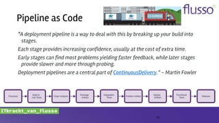“A deployment pipeline is a way to deal with this by breaking up your build into
stages.
Each stage provides increasing confidence, usually at the cost of extra time.
Early stages can find most problems yielding faster feedback, while later stages
provide slower and more through probing.
Deployment pipelines are a central part of ContinuousDelivery.” - Martin Fowler
15
Pipeline as Code
 
