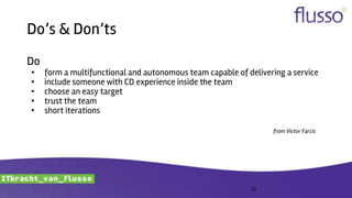 Do’s & Don’ts
Do
• form a multifunctional and autonomous team capable of delivering a service
• include someone with CD experience inside the team
• choose an easy target
• trust the team
• short iterations
from Victor Farcic
22
 