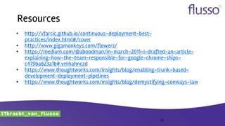 Resources
• http://vfarcic.github.io/continuous-deployment-best-
practices/index.html#/cover
• http://www.gigamonkeys.com/flowers/
• https://medium.com/@aboodman/in-march-2011-i-drafted-an-article-
explaining-how-the-team-responsible-for-google-chrome-ships-
c479ba623a1b#.vmhahnczd
• https://www.thoughtworks.com/insights/blog/enabling-trunk-based-
development-deployment-pipelines
• https://www.thoughtworks.com/insights/blog/demystifying-conways-law
25
 