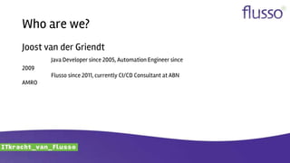 Who are we?
Joost van der Griendt
Java Developer since 2005, Automation Engineer since
2009
Flusso since 2011, currently CI/CD Consultant at ABN
AMRO
 