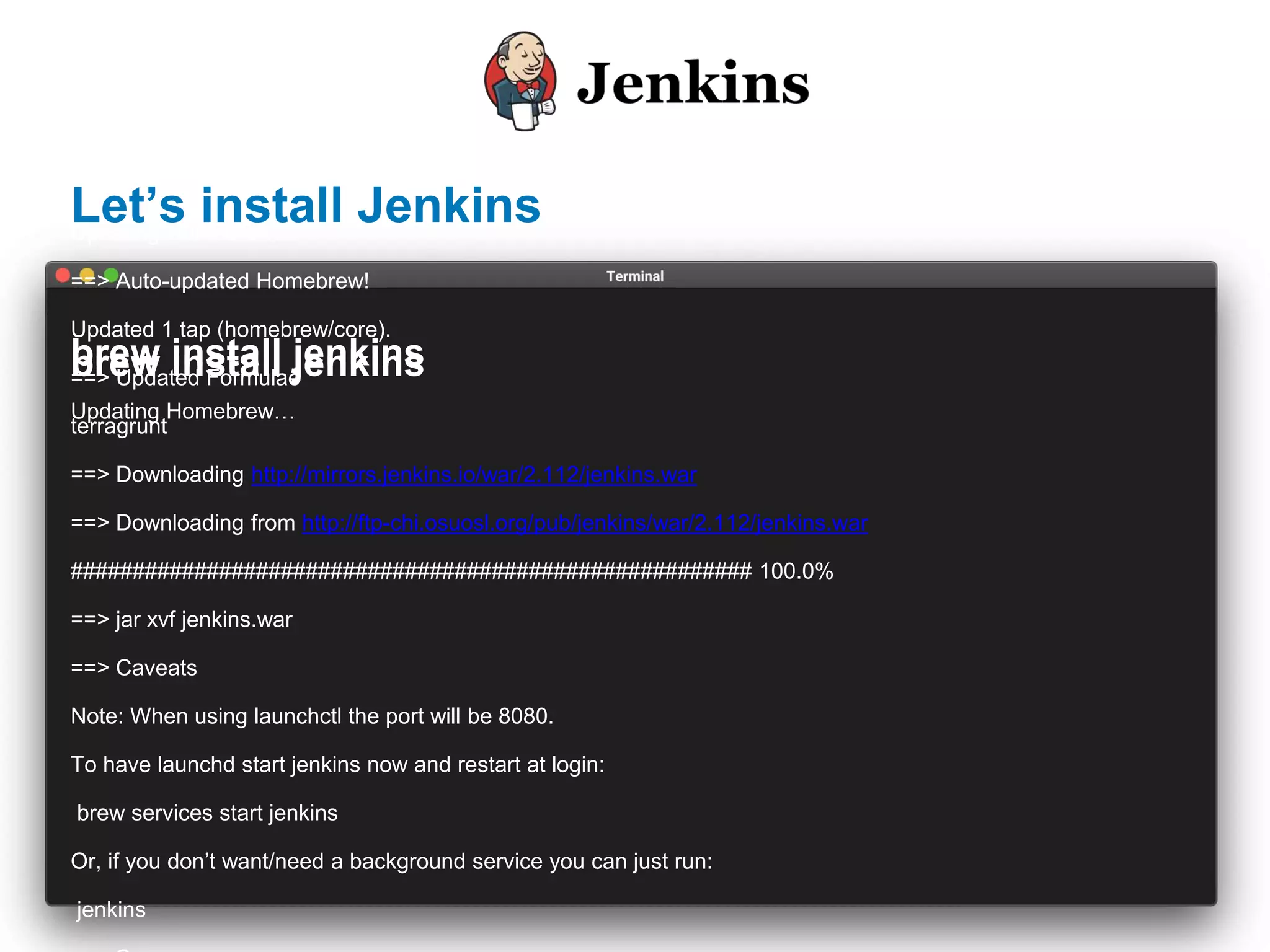 brew install jenkins
Updating Homebrew…
==> Auto-updated Homebrew!
Updated 1 tap (homebrew/core).
==> Updated Formulae
terragrunt
==> Downloading http://mirrors.jenkins.io/war/2.112/jenkins.war
==> Downloading from http://ftp-chi.osuosl.org/pub/jenkins/war/2.112/jenkins.war
####################################################### 100.0%
==> jar xvf jenkins.war
==> Caveats
Note: When using launchctl the port will be 8080.
To have launchd start jenkins now and restart at login:
brew services start jenkins
Or, if you don’t want/need a background service you can just run:
jenkins
brew install jenkins
Updating Homebrew…
brew install jenkins
Let’s install Jenkins
 