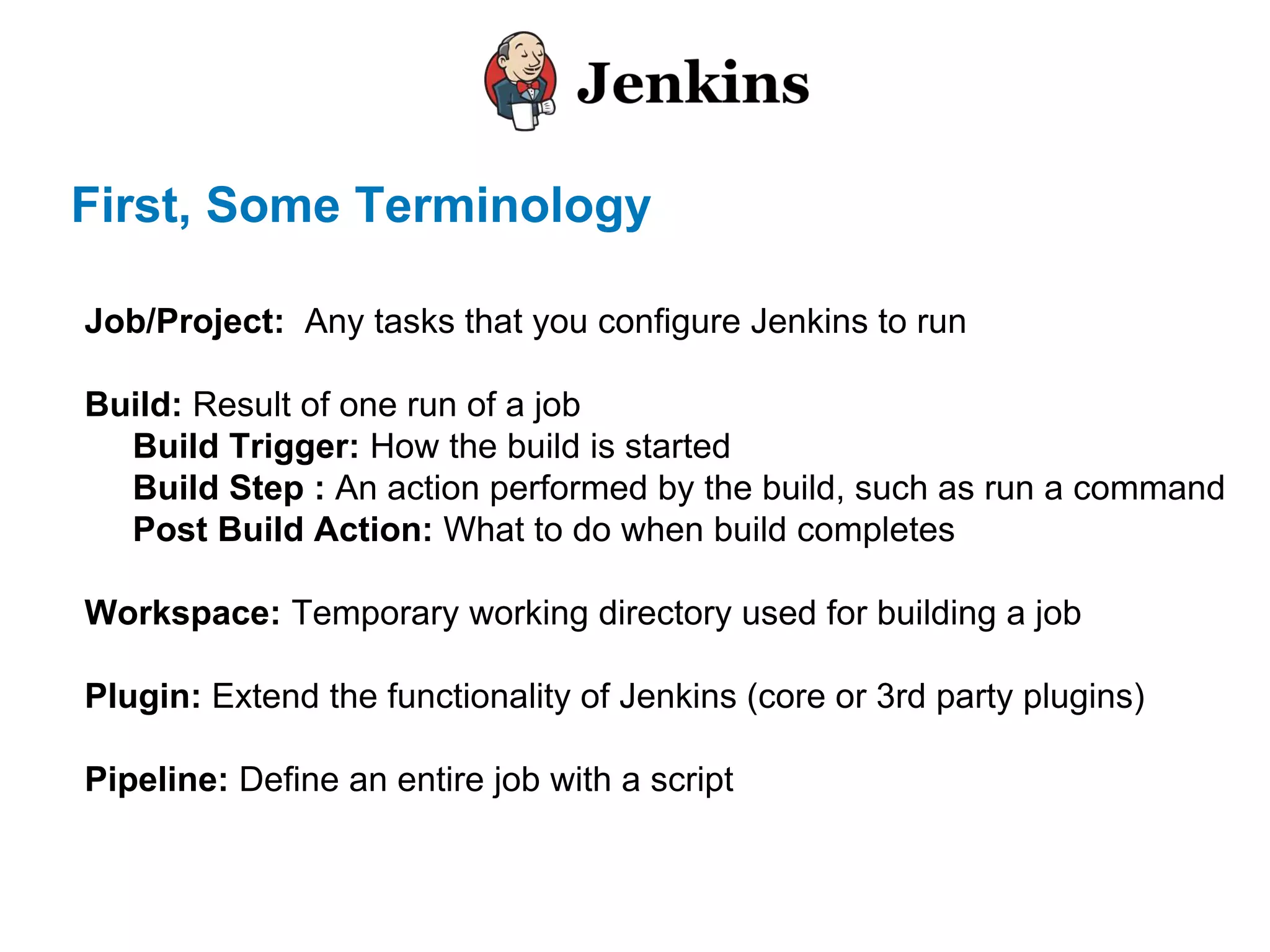 First, Some Terminology
Job/Project: Any tasks that you configure Jenkins to run
Build: Result of one run of a job
Build Trigger: How the build is started
Build Step : An action performed by the build, such as run a command
Post Build Action: What to do when build completes
Workspace: Temporary working directory used for building a job
Plugin: Extend the functionality of Jenkins (core or 3rd party plugins)
Pipeline: Define an entire job with a script
 