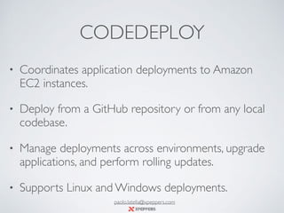 CODEDEPLOY
• Coordinates application deployments to Amazon
EC2 instances.
• Deploy from a GitHub repository or from any local
codebase.
• Manage deployments across environments, upgrade
applications, and perform rolling updates.
• Supports Linux and Windows deployments.
paolo.latella@xpeppers.com
 