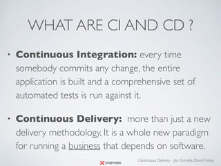 WHAT ARE CI AND CD ?
• Continuous Integration: every time
somebody commits any change, the entire
application is built and a comprehensive set of
automated tests is run against it.
• Continuous Delivery: more than just a new
delivery methodology. It is a whole new paradigm
for running a business that depends on software.
Continuous Delivery - Jez Humble, David Farley
 