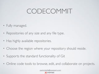 CODECOMMIT
• Fully managed.
• Repositories of any size and any ﬁle type.
• Has highly available repositories.
• Choose the region where your repository should reside.
• Supports the standard functionality of Git
• Online code tools to browse, edit, and collaborate on projects.
paolo.latella@xpeppers.com
 