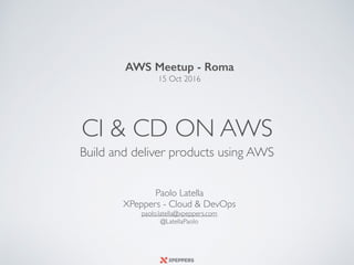 CI & CD ON AWS
Build and deliver products using AWS
AWS Meetup - Roma
15 Oct 2016
Paolo Latella 
XPeppers - Cloud & DevOps 
paolo.latella@xpeppers.com
@LatellaPaolo
 
