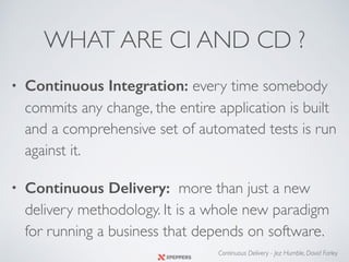 WHAT ARE CI AND CD ?
• Continuous Integration: every time somebody
commits any change, the entire application is built
and a comprehensive set of automated tests is run
against it.
• Continuous Delivery: more than just a new
delivery methodology. It is a whole new paradigm
for running a business that depends on software.
Continuous Delivery - Jez Humble, David Farley
 