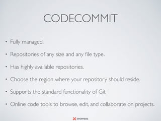CODECOMMIT
• Fully managed.
• Repositories of any size and any ﬁle type.
• Has highly available repositories.
• Choose the region where your repository should reside.
• Supports the standard functionality of Git
• Online code tools to browse, edit, and collaborate on projects.
 