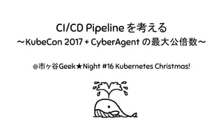 CI/CD Pipeline を考える
〜KubeCon 2017 + CyberAgent の最大公倍数〜
@市ヶ谷Geek★Night #16 Kubernetes Christmas!
 