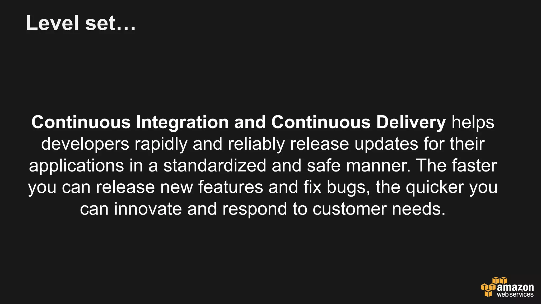Level set…
Continuous Integration and Continuous Delivery helps
developers rapidly and reliably release updates for their
applications in a standardized and safe manner. The faster
you can release new features and fix bugs, the quicker you
can innovate and respond to customer needs.
 