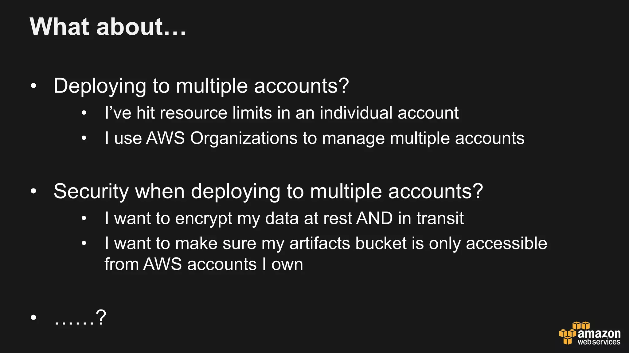 What about…
• Deploying to multiple accounts?
• I’ve hit resource limits in an individual account
• I use AWS Organizations to manage multiple accounts
• Security when deploying to multiple accounts?
• I want to encrypt my data at rest AND in transit
• I want to make sure my artifacts bucket is only accessible
from AWS accounts I own
• ……?
 