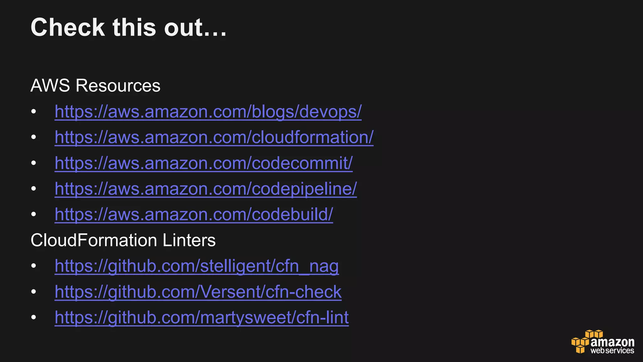Check this out…
AWS Resources
• https://aws.amazon.com/blogs/devops/
• https://aws.amazon.com/cloudformation/
• https://aws.amazon.com/codecommit/
• https://aws.amazon.com/codepipeline/
• https://aws.amazon.com/codebuild/
CloudFormation Linters
• https://github.com/stelligent/cfn_nag
• https://github.com/Versent/cfn-check
• https://github.com/martysweet/cfn-lint
 