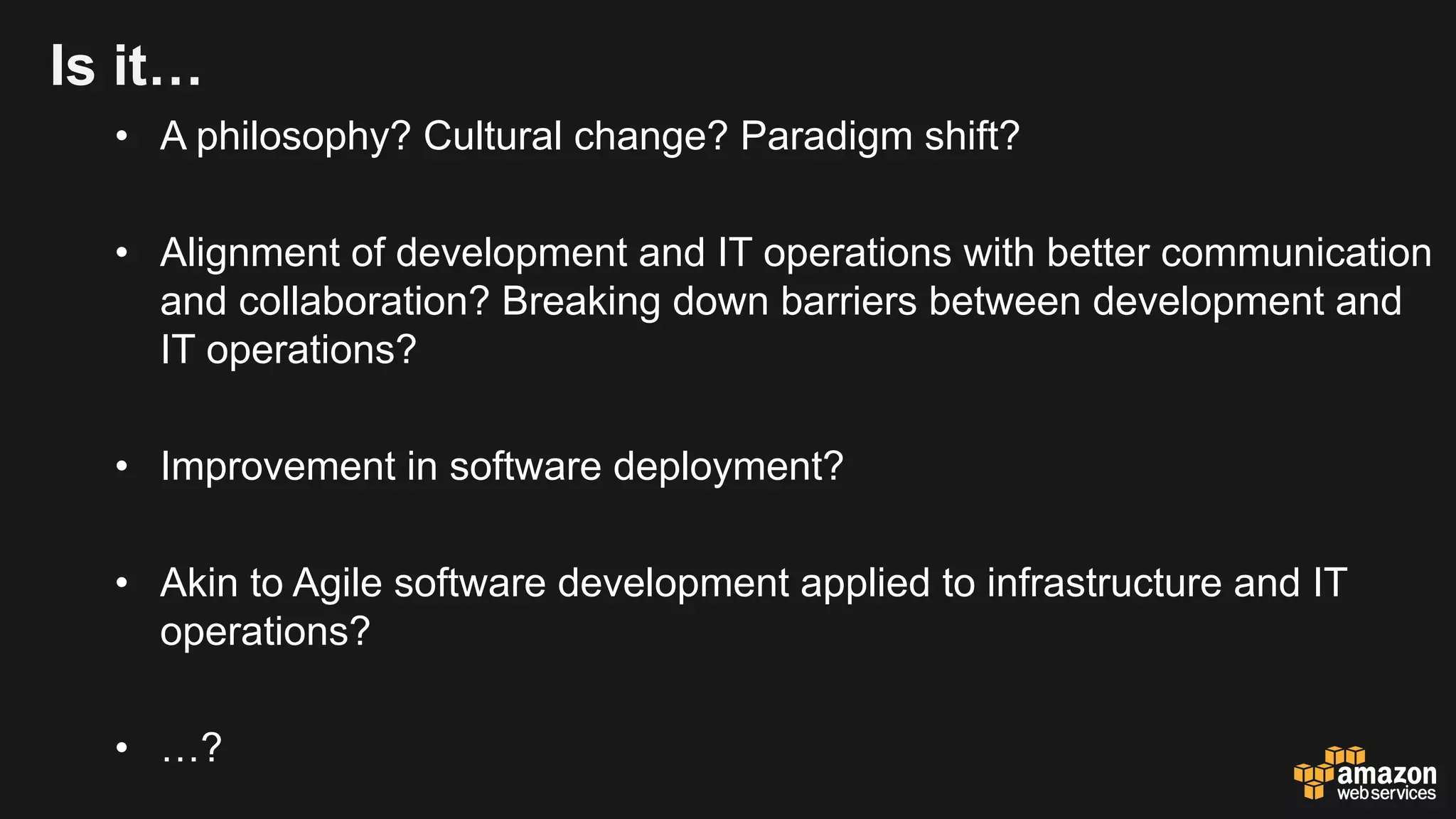 Is it…
• A philosophy? Cultural change? Paradigm shift?
• Alignment of development and IT operations with better communication
and collaboration? Breaking down barriers between development and
IT operations?
• Improvement in software deployment?
• Akin to Agile software development applied to infrastructure and IT
operations?
• …?
 