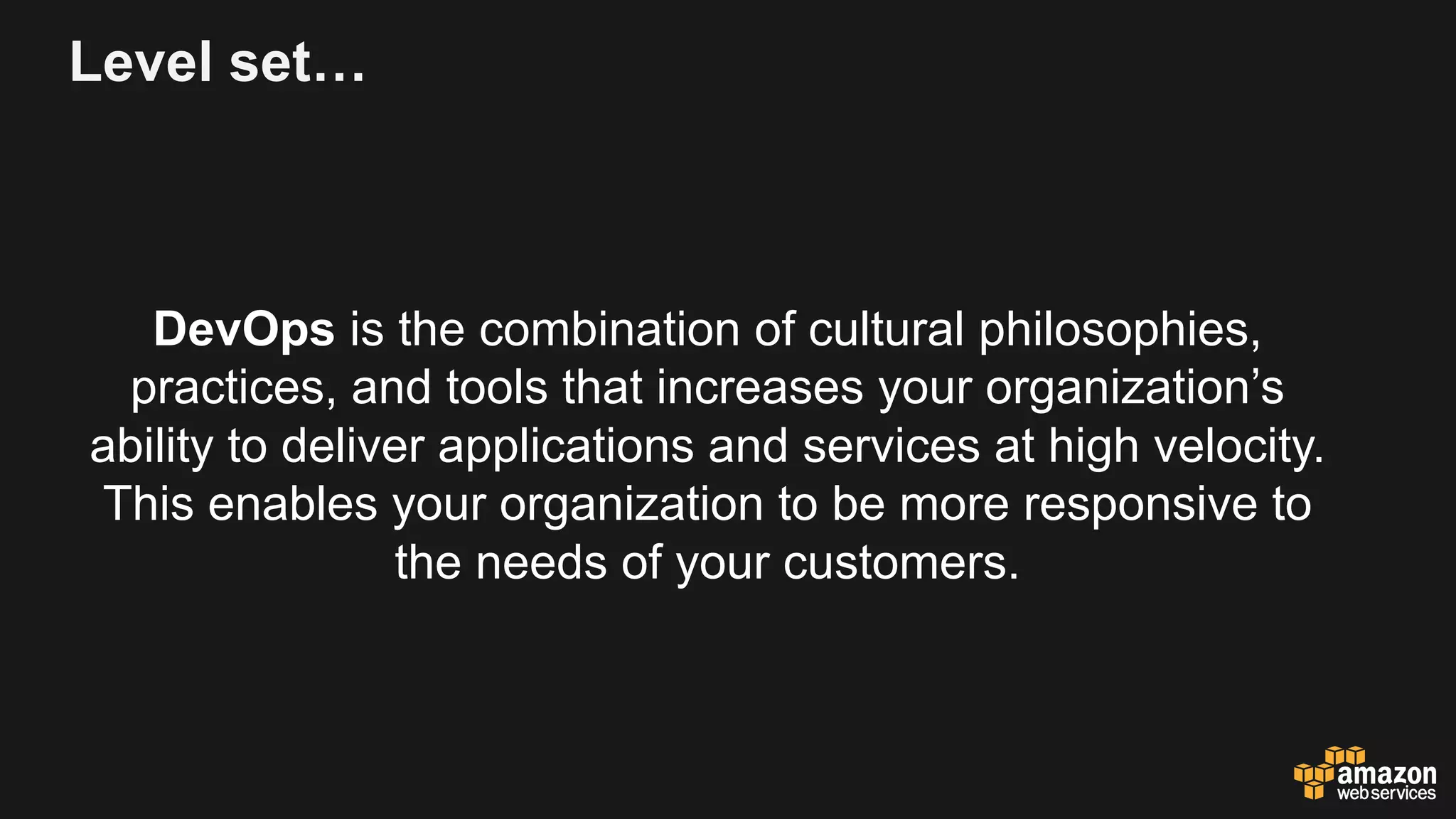Level set…
DevOps is the combination of cultural philosophies,
practices, and tools that increases your organization’s
ability to deliver applications and services at high velocity.
This enables your organization to be more responsive to
the needs of your customers.
 