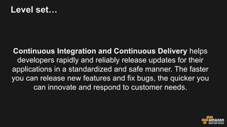 Level set…
Continuous Integration and Continuous Delivery helps
developers rapidly and reliably release updates for their
applications in a standardized and safe manner. The faster
you can release new features and fix bugs, the quicker you
can innovate and respond to customer needs.
 