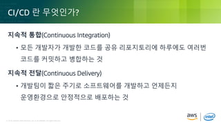 © 2018, Amazon Web Services, Inc. or its Affiliates. All rights reserved.© 2018, Amazon Web Services, Inc. or its Affiliates. All rights reserved.
CI/CD 란 무엇인가?
지속적 통합(Continuous Integration)
• 모든 개발자가 개발한 코드를 공유 리포지토리에 하루에도 여러번
코드를 커밋하고 병합하는 것
지속적 전달(Continuous Delivery)
• 개발팀이 짧은 주기로 소프트웨어를 개발하고 언제든지
운영환경으로 안정적으로 배포하는 것
 