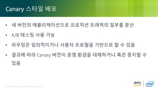 © 2018, Amazon Web Services, Inc. or its Affiliates. All rights reserved.© 2018, Amazon Web Services, Inc. or its Affiliates. All rights reserved.
Canary 스타일 배포
• 새 버전의 애플리케이션으로 프로덕션 트래픽의 일부를 분산
• A/B 테스팅 사용 가능
• 라우팅은 임의적이거나 사용자 프로필을 기반으로 할 수 있음
• 결과에 따라 Canary 버전이 운영 환경을 대체하거나 혹은 중지할 수
있음
 