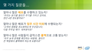 © 2018, Amazon Web Services, Inc. or its Affiliates. All rights reserved.© 2018, Amazon Web Services, Inc. or its Affiliates. All rights reserved.
몇 가지 질문들…
얼마나 많은 배포를 수행하고 있는지?
“우리는 분기별 릴리즈 주기를 가지고 있어요,
연간 4번 정도랄까요?”
얼마나 많은 배포가 업무 시간 이외에 수행되는지?
“고객의 영향을 최소화하는게 우선입니다,
다들 주무실 때가 대부분이죠”
얼마나 많은 사람들이 급작스런 롤백으로 고통 받는지?
“자꾸 늦게 문제를 확인하는 바람에.. 릴리즈
전 백업에서 롤백해야 하는게 보통이죠”
 