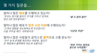 © 2018, Amazon Web Services, Inc. or its Affiliates. All rights reserved.© 2018, Amazon Web Services, Inc. or its Affiliates. All rights reserved.
몇 가지 질문들…
얼마나 많은 배포를 수행하고 있는지?
“우리는 분기별 릴리즈 주기를 가지고 있어요,
연간 4번 정도랄까요?”
얼마나 많은 배포가 업무 시간 이외에 수행되는지?
“고객의 영향을 최소화하는게 우선입니다,
다들 주무실 때가 대부분이죠”
얼마나 많은 사람들이 급작스런 롤백으로 고통 받는지?
“자꾸 늦게 문제를 확인하는 바람에.. 릴리즈
전 백업에서 롤백해야 하는게 보통이죠”
“셀 수 없이 많이”
“시간은 무관!”
“뒤로 가지는 않아요,
앞으로 나아갈뿐!”
 