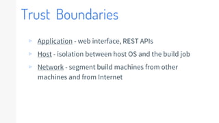 Trust Boundaries
▹ Application - web interface, REST APIs
▹ Host - isolation between host OS and the build job
▹ Network - segment build machines from other
machines and from Internet
 