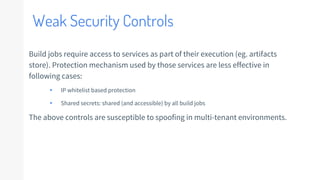 Weak Security Controls
Build jobs require access to services as part of their execution (eg. artifacts
store). Protection mechanism used by those services are less effective in
following cases:
▸ IP whitelist based protection
▸ Shared secrets: shared (and accessible) by all build jobs
The above controls are susceptible to spoofing in multi-tenant environments.
 