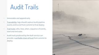 Audit Trails
▹ Immutable and append-only
▹ Traceability: logs should capture build pipeline
events end to end from commit to final deploy.
▹ Trail traits: who, how, when, sequence of events,
start and end state.
▹ Audit trails produced by the Auth service can
provide a verifiable chain of trust from commit to
deploy.
 
