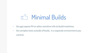 Minimal Builds
▹ Do not expose PII or other sensitive info to build machines.
▹ Do complex tests outside of build, in a separate environment you
control.
 