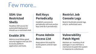 Few more...
SSH: Use
Restricted
Shells
Headless SSH access for
automated deployment
should use a restricted shell.
Roll Keys
Periodically
Establish a process to
periodically roll trust anchor
keys (and do it periodically).
Restrict Job
Console Logs
Restrict build job console logs
only to authorized users
Enable 2FA
Admins must follow good
security hygiene and use 2FA
to access platform
application and hosts.
Prune Admin
Access List
Keep admin list small for
build systems and Git repo
access.
Vulnerability
Patch Mgmt
Maintain an inventory of all
packages in use and have a
mechanism to patch the system
in response to a disclosure.
 