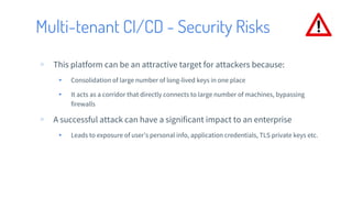 Multi-tenant CI/CD - Security Risks
▹ This platform can be an attractive target for attackers because:
▸ Consolidation of large number of long-lived keys in one place
▸ It acts as a corridor that directly connects to large number of machines, bypassing
firewalls
▹ A successful attack can have a significant impact to an enterprise
▸ Leads to exposure of user’s personal info, application credentials, TLS private keys etc.
 