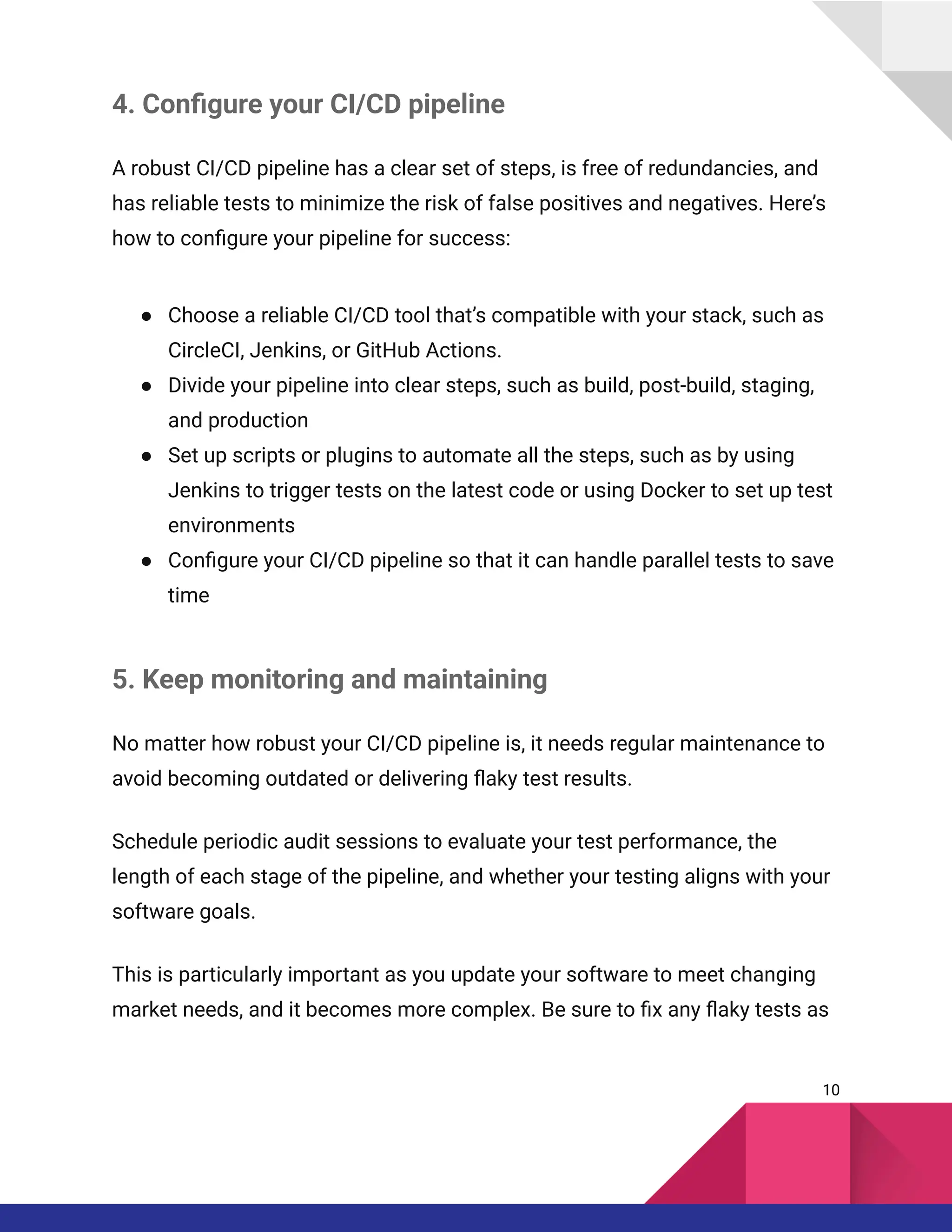 4. Configure your CI/CD pipeline
A robust CI/CD pipeline has a clear set of steps, is free of redundancies, and
has reliable tests to minimize the risk of false positives and negatives. Here’s
how to configure your pipeline for success:
●​ Choose a reliable CI/CD tool that’s compatible with your stack, such as
CircleCI, Jenkins, or GitHub Actions.
●​ Divide your pipeline into clear steps, such as build, post-build, staging,
and production
●​ Set up scripts or plugins to automate all the steps, such as by using
Jenkins to trigger tests on the latest code or using Docker to set up test
environments
●​ Configure your CI/CD pipeline so that it can handle parallel tests to save
time
5. Keep monitoring and maintaining
No matter how robust your CI/CD pipeline is, it needs regular maintenance to
avoid becoming outdated or delivering flaky test results.
Schedule periodic audit sessions to evaluate your test performance, the
length of each stage of the pipeline, and whether your testing aligns with your
software goals.
This is particularly important as you update your software to meet changing
market needs, and it becomes more complex. Be sure to fix any flaky tests as
10
 