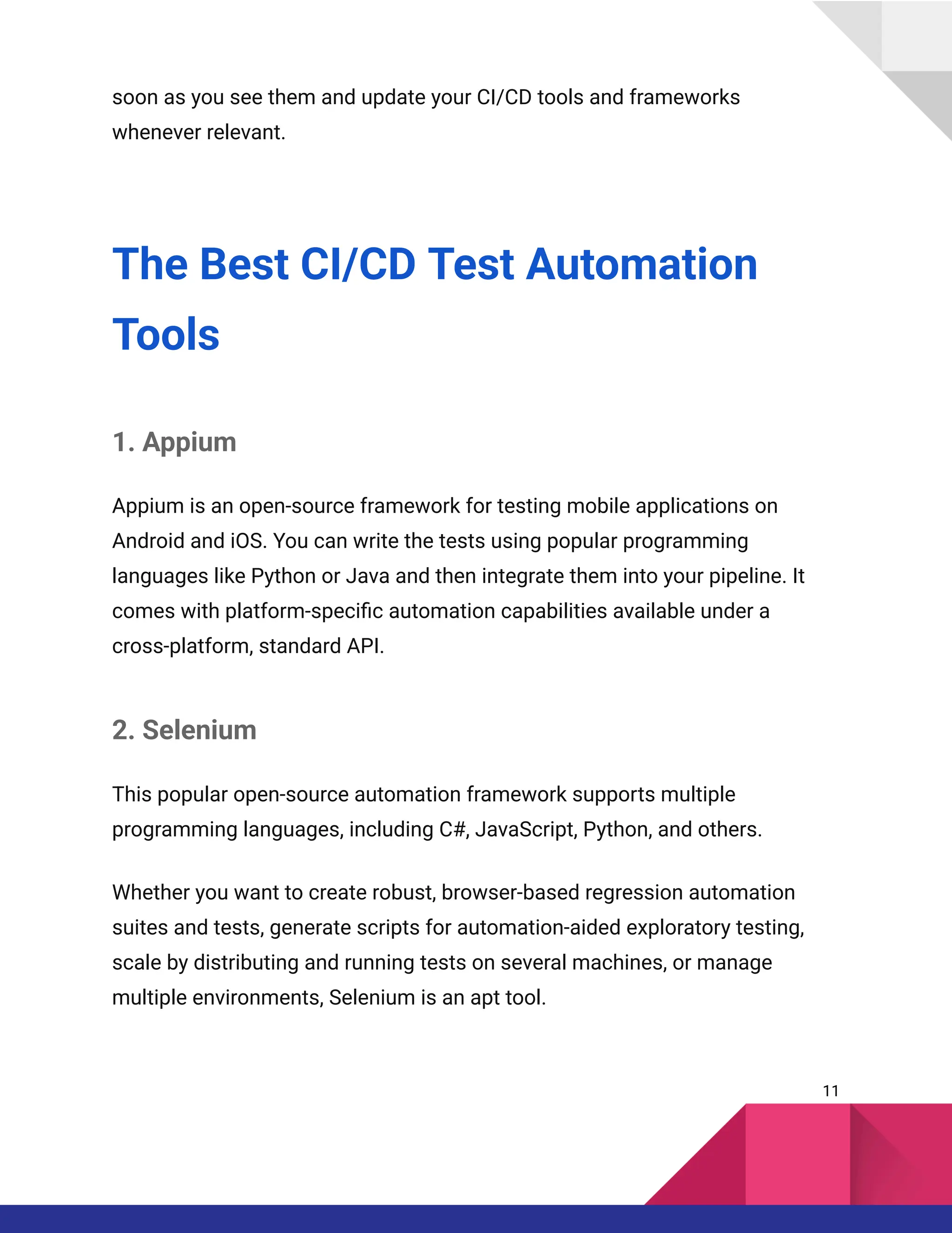 soon as you see them and update your CI/CD tools and frameworks
whenever relevant.
The Best CI/CD Test Automation
Tools
1. Appium
Appium is an open-source framework for testing mobile applications on
Android and iOS. You can write the tests using popular programming
languages like Python or Java and then integrate them into your pipeline. It
comes with platform-specific automation capabilities available under a
cross-platform, standard API.
2. Selenium
This popular open-source automation framework supports multiple
programming languages, including C#, JavaScript, Python, and others.
Whether you want to create robust, browser-based regression automation
suites and tests, generate scripts for automation-aided exploratory testing,
scale by distributing and running tests on several machines, or manage
multiple environments, Selenium is an apt tool.
11
 