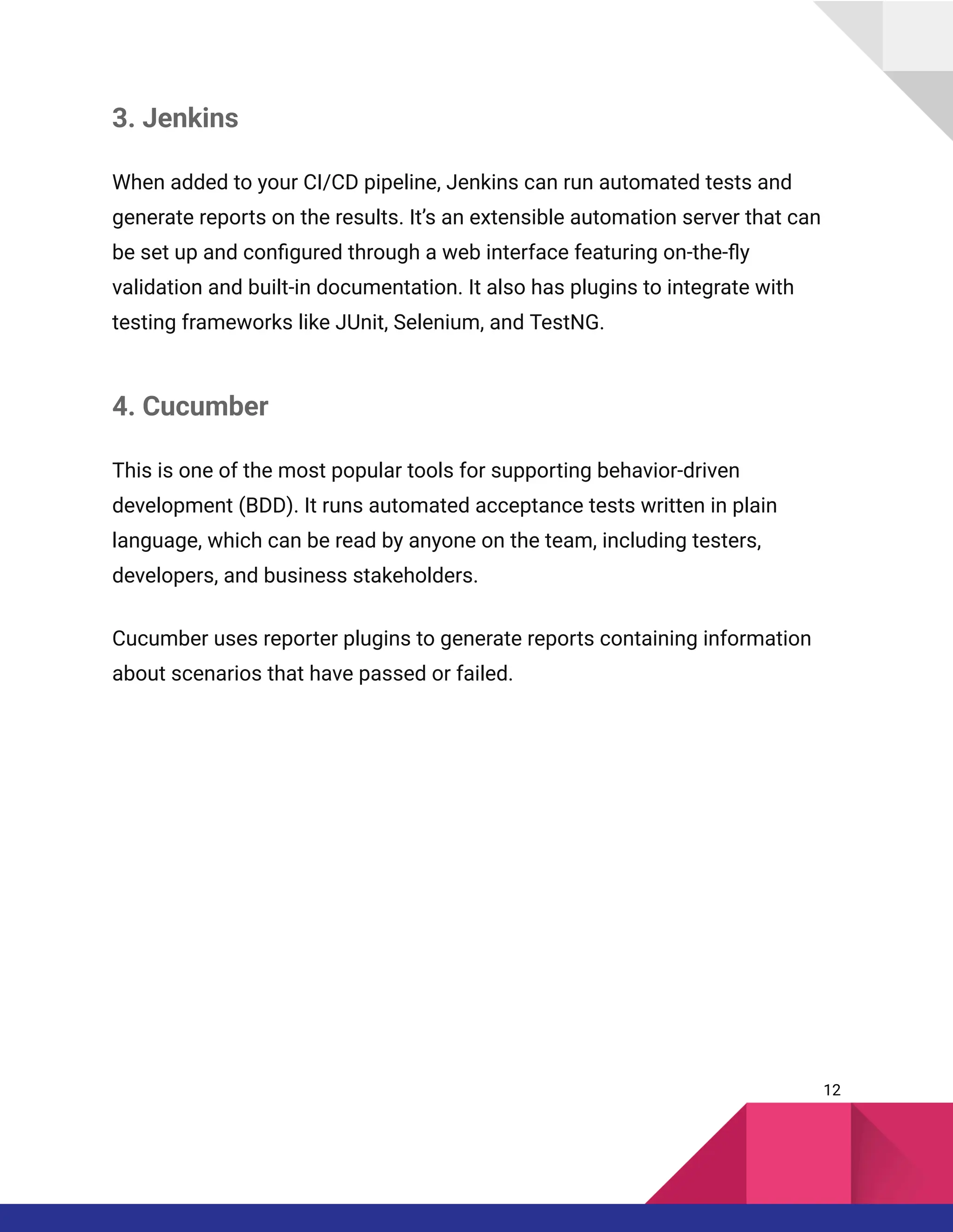 3. Jenkins
When added to your CI/CD pipeline, Jenkins can run automated tests and
generate reports on the results. It’s an extensible automation server that can
be set up and configured through a web interface featuring on-the-fly
validation and built-in documentation. It also has plugins to integrate with
testing frameworks like JUnit, Selenium, and TestNG.
4. Cucumber
This is one of the most popular tools for supporting behavior-driven
development (BDD). It runs automated acceptance tests written in plain
language, which can be read by anyone on the team, including testers,
developers, and business stakeholders.
Cucumber uses reporter plugins to generate reports containing information
about scenarios that have passed or failed.
12
 