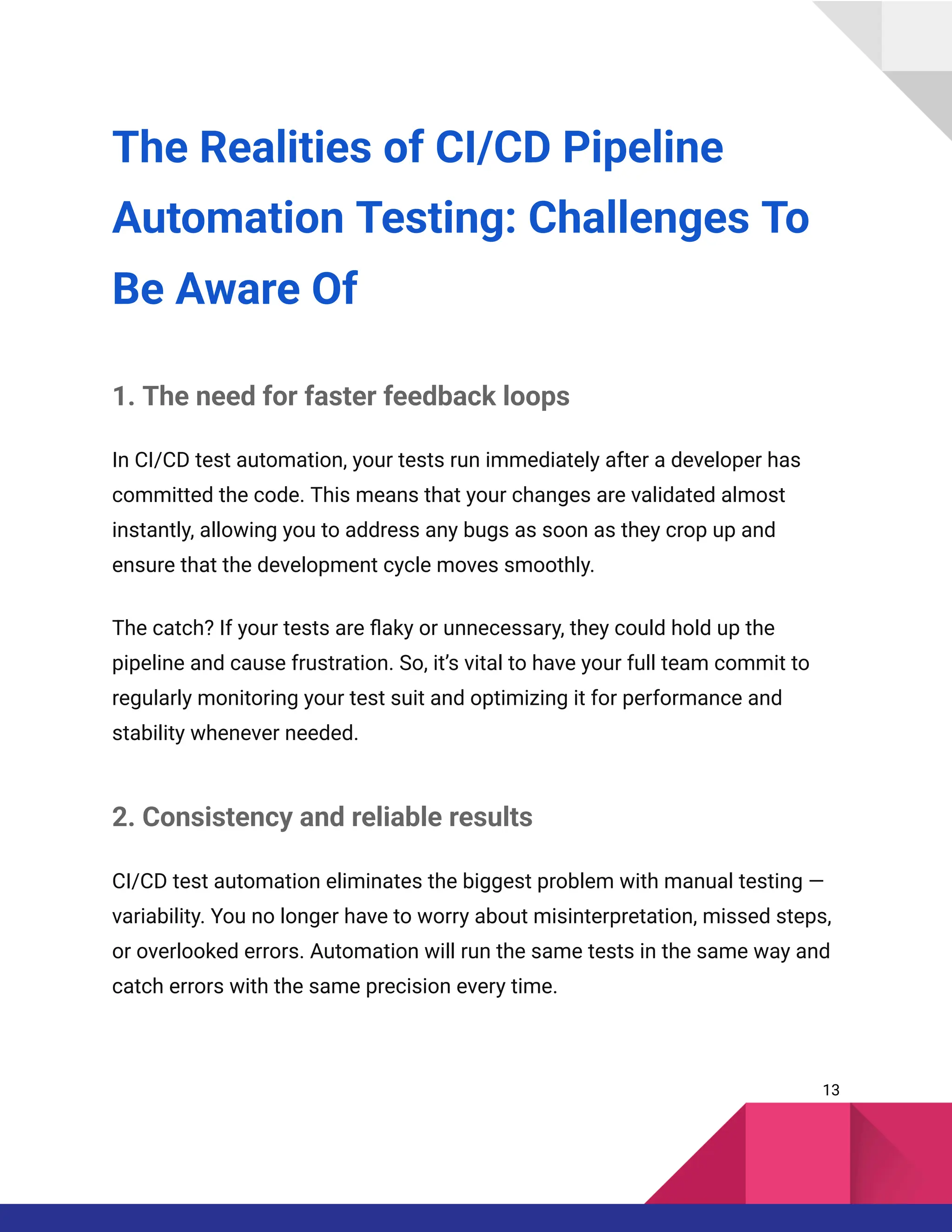The Realities of CI/CD Pipeline
Automation Testing: Challenges To
Be Aware Of
1. The need for faster feedback loops
In CI/CD test automation, your tests run immediately after a developer has
committed the code. This means that your changes are validated almost
instantly, allowing you to address any bugs as soon as they crop up and
ensure that the development cycle moves smoothly.
The catch? If your tests are flaky or unnecessary, they could hold up the
pipeline and cause frustration. So, it’s vital to have your full team commit to
regularly monitoring your test suit and optimizing it for performance and
stability whenever needed.
2. Consistency and reliable results
CI/CD test automation eliminates the biggest problem with manual testing —
variability. You no longer have to worry about misinterpretation, missed steps,
or overlooked errors. Automation will run the same tests in the same way and
catch errors with the same precision every time.
13
 