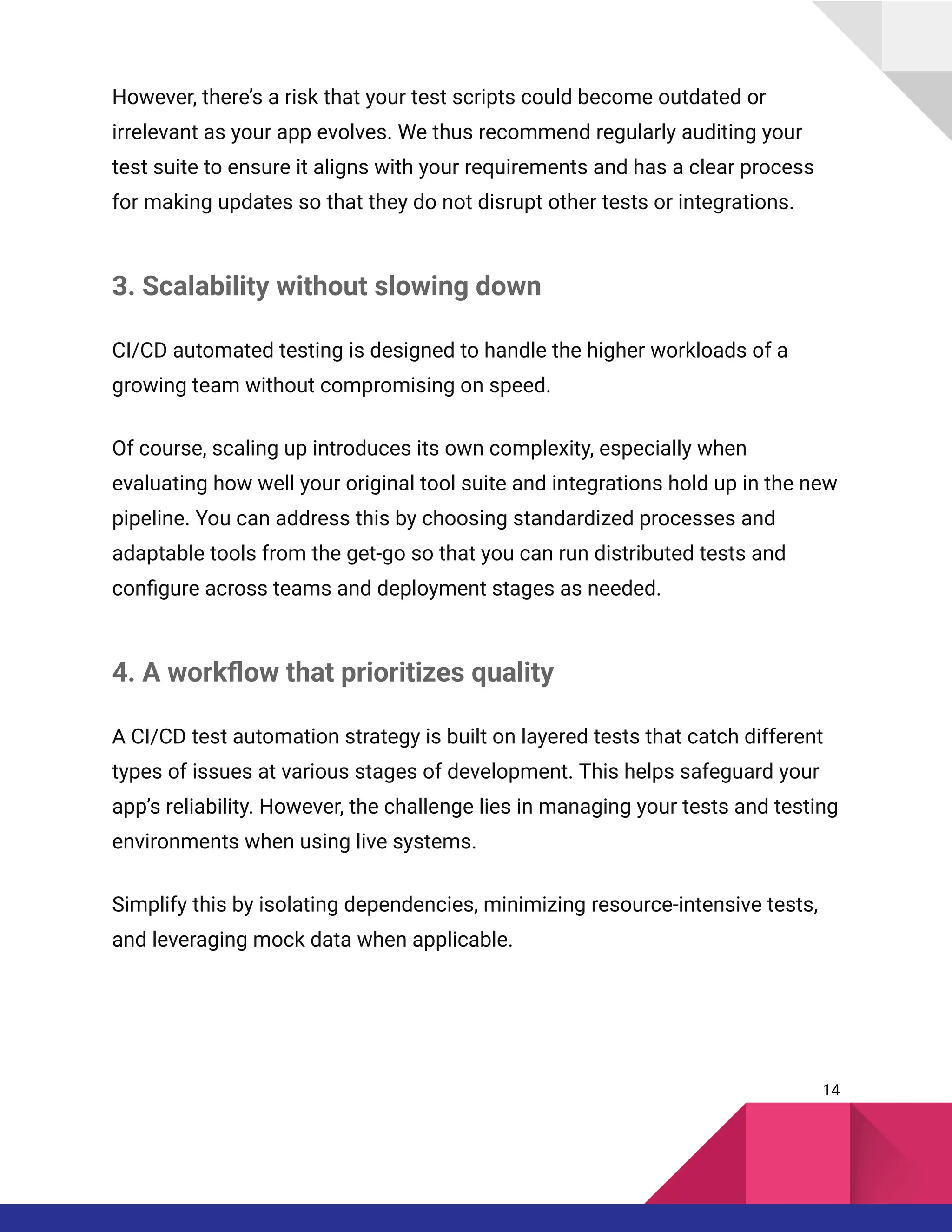 However, there’s a risk that your test scripts could become outdated or
irrelevant as your app evolves. We thus recommend regularly auditing your
test suite to ensure it aligns with your requirements and has a clear process
for making updates so that they do not disrupt other tests or integrations.
3. Scalability without slowing down
CI/CD automated testing is designed to handle the higher workloads of a
growing team without compromising on speed.
Of course, scaling up introduces its own complexity, especially when
evaluating how well your original tool suite and integrations hold up in the new
pipeline. You can address this by choosing standardized processes and
adaptable tools from the get-go so that you can run distributed tests and
configure across teams and deployment stages as needed.
4. A workflow that prioritizes quality
A CI/CD test automation strategy is built on layered tests that catch different
types of issues at various stages of development. This helps safeguard your
app’s reliability. However, the challenge lies in managing your tests and testing
environments when using live systems.
Simplify this by isolating dependencies, minimizing resource-intensive tests,
and leveraging mock data when applicable.
14
 