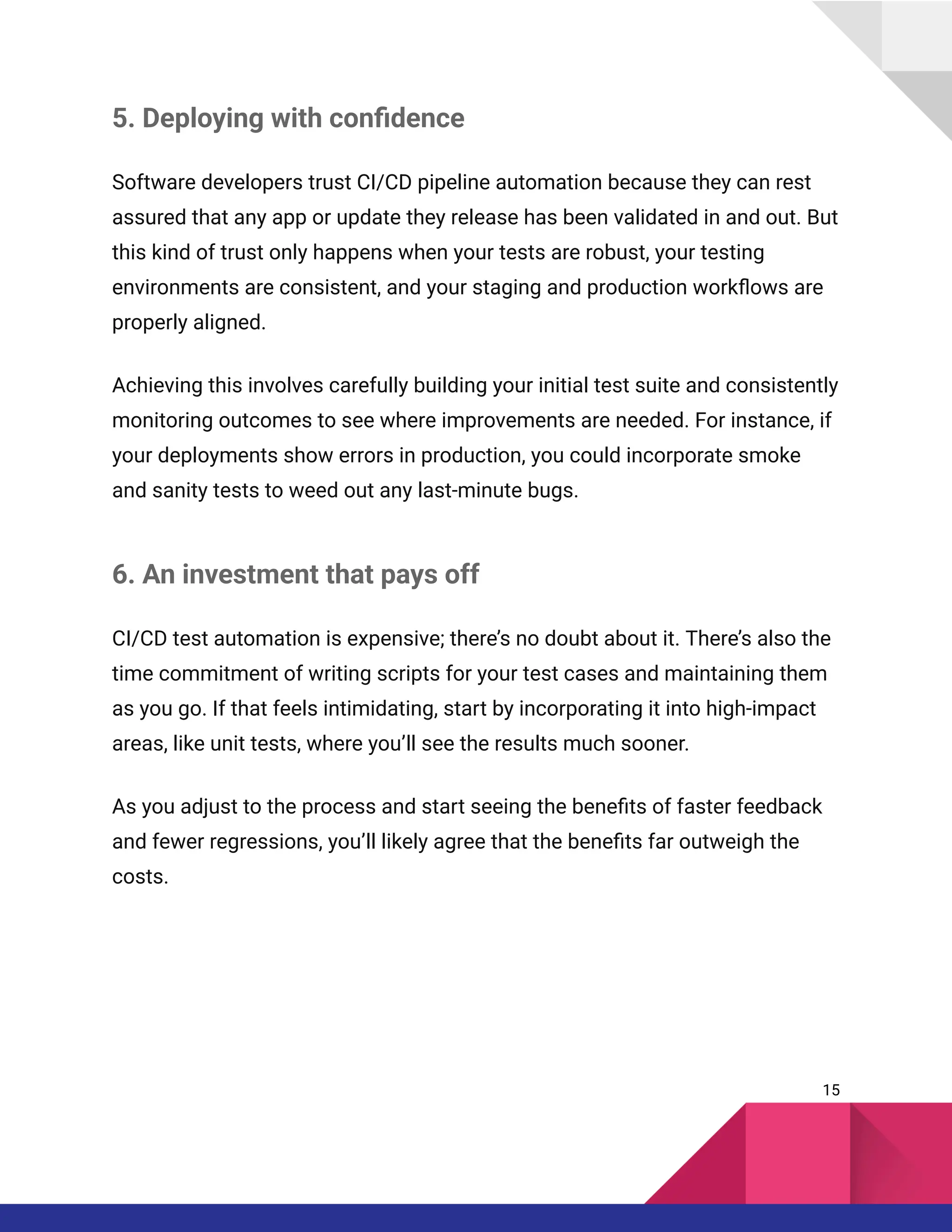 5. Deploying with confidence
Software developers trust CI/CD pipeline automation because they can rest
assured that any app or update they release has been validated in and out. But
this kind of trust only happens when your tests are robust, your testing
environments are consistent, and your staging and production workflows are
properly aligned.
Achieving this involves carefully building your initial test suite and consistently
monitoring outcomes to see where improvements are needed. For instance, if
your deployments show errors in production, you could incorporate smoke
and sanity tests to weed out any last-minute bugs.
6. An investment that pays off
CI/CD test automation is expensive; there’s no doubt about it. There’s also the
time commitment of writing scripts for your test cases and maintaining them
as you go. If that feels intimidating, start by incorporating it into high-impact
areas, like unit tests, where you’ll see the results much sooner.
As you adjust to the process and start seeing the benefits of faster feedback
and fewer regressions, you’ll likely agree that the benefits far outweigh the
costs.
15
 