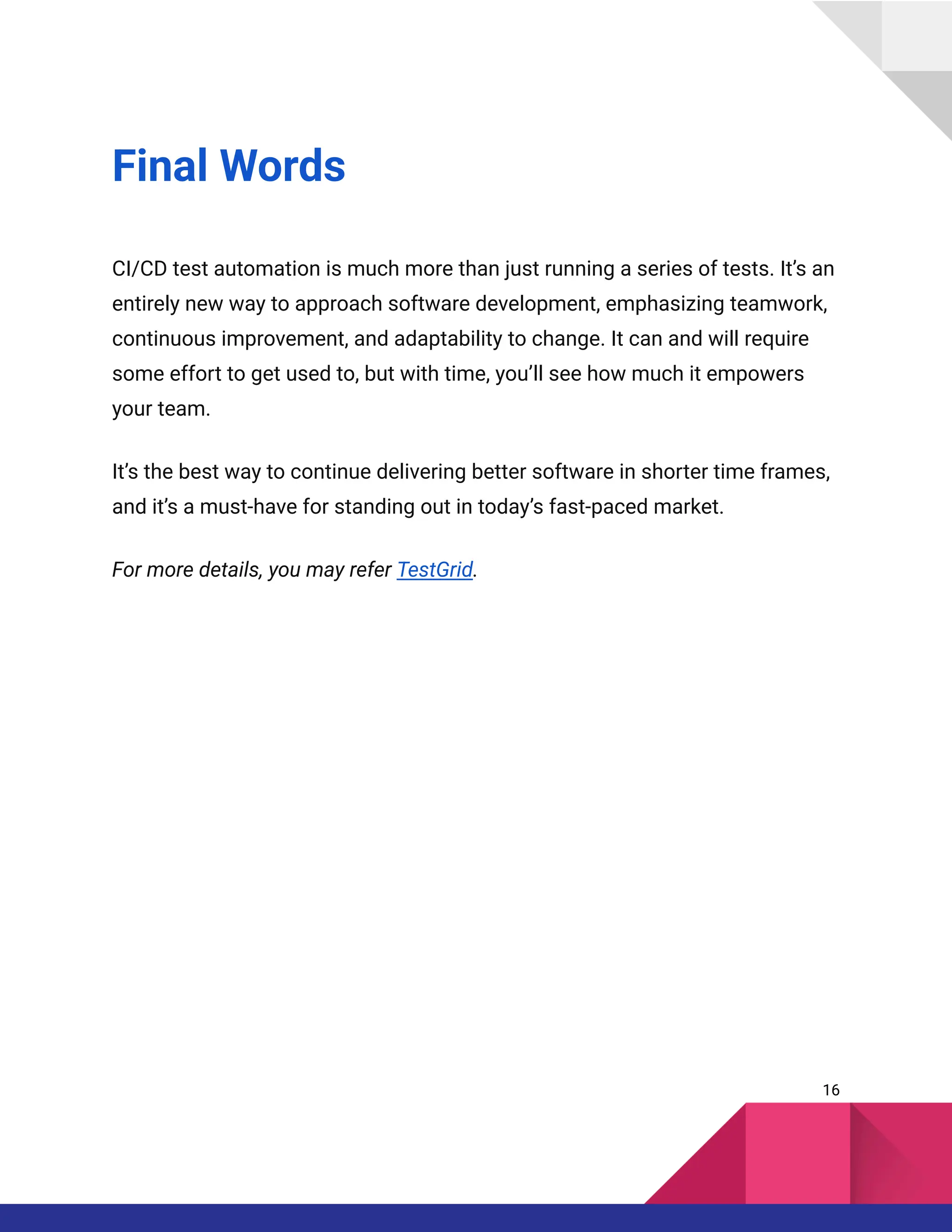 Final Words
CI/CD test automation is much more than just running a series of tests. It’s an
entirely new way to approach software development, emphasizing teamwork,
continuous improvement, and adaptability to change. It can and will require
some effort to get used to, but with time, you’ll see how much it empowers
your team.
It’s the best way to continue delivering better software in shorter time frames,
and it’s a must-have for standing out in today’s fast-paced market.
For more details, you may refer TestGrid.
16
 