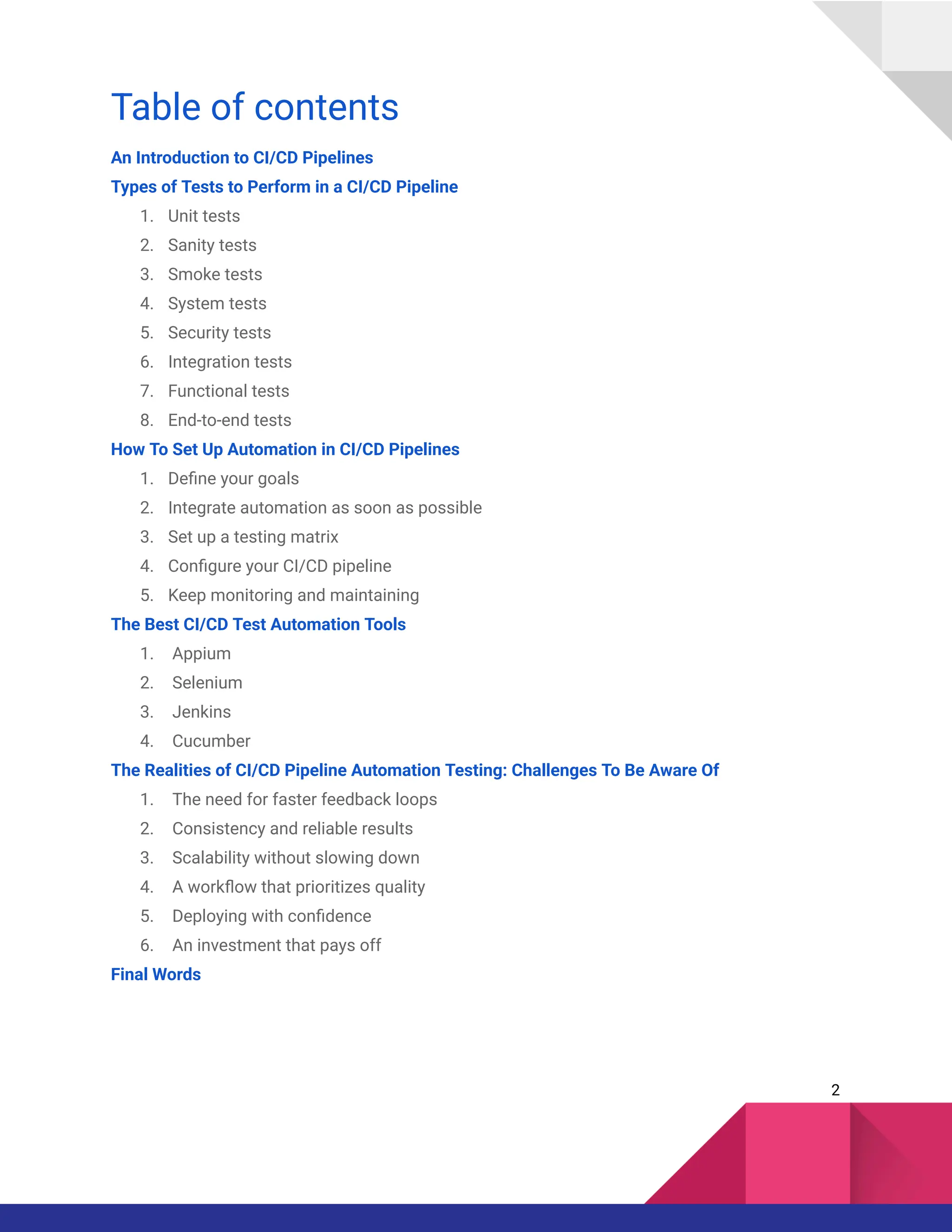 Table of contents
An Introduction to CI/CD Pipelines
Types of Tests to Perform in a CI/CD Pipeline
1.​ Unit tests
2.​ Sanity tests
3.​ Smoke tests
4.​ System tests
5.​ Security tests
6.​ Integration tests
7.​ Functional tests
8.​ End-to-end tests
How To Set Up Automation in CI/CD Pipelines
1.​ Define your goals
2.​ Integrate automation as soon as possible
3.​ Set up a testing matrix
4.​ Configure your CI/CD pipeline
5.​ Keep monitoring and maintaining
The Best CI/CD Test Automation Tools
1.​ Appium
2.​ Selenium
3.​ Jenkins
4.​ Cucumber
The Realities of CI/CD Pipeline Automation Testing: Challenges To Be Aware Of
1.​ The need for faster feedback loops
2.​ Consistency and reliable results
3.​ Scalability without slowing down
4.​ A workflow that prioritizes quality
5.​ Deploying with confidence
6.​ An investment that pays off
Final Words
2
 