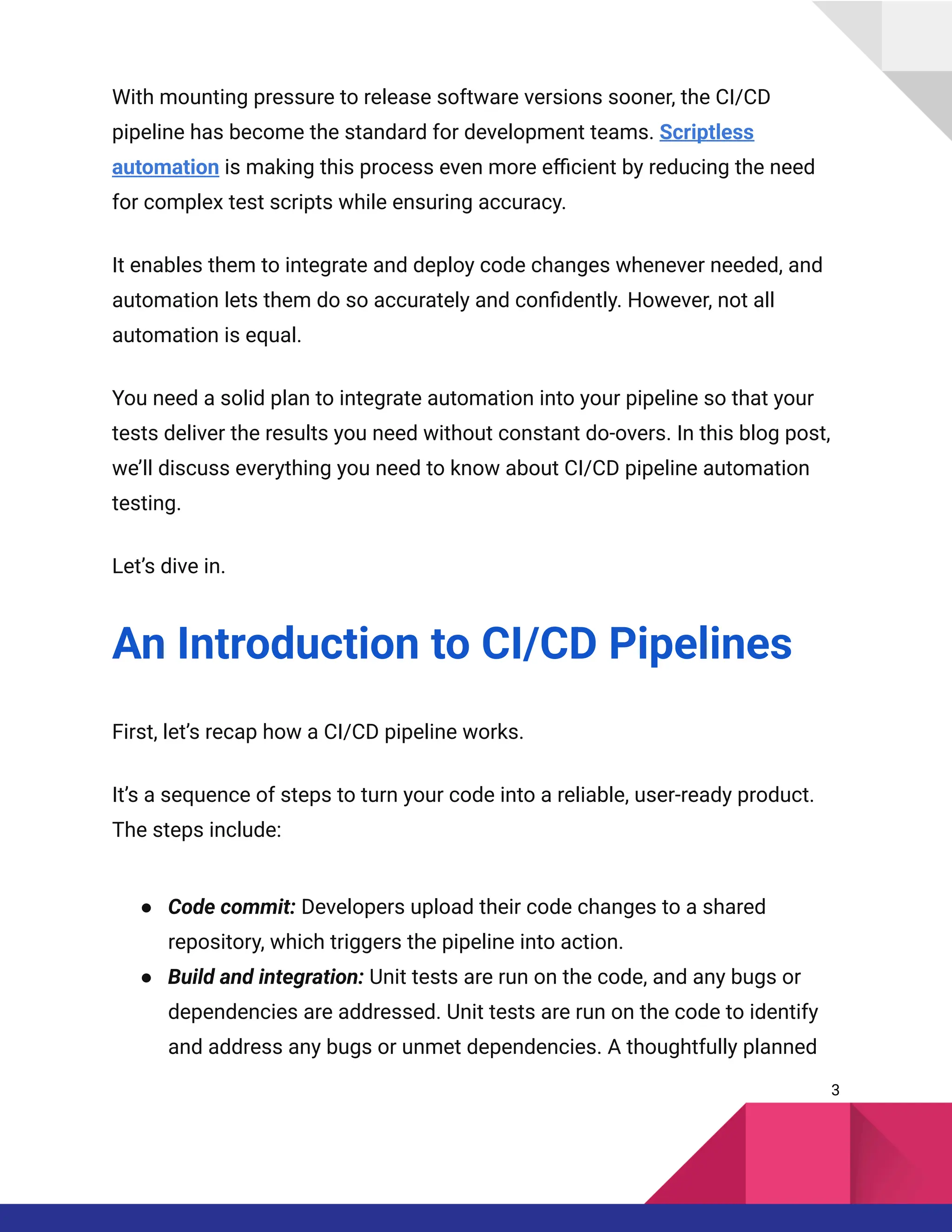 With mounting pressure to release software versions sooner, the CI/CD
pipeline has become the standard for development teams. Scriptless
automation is making this process even more efficient by reducing the need
for complex test scripts while ensuring accuracy.
It enables them to integrate and deploy code changes whenever needed, and
automation lets them do so accurately and confidently. However, not all
automation is equal.
You need a solid plan to integrate automation into your pipeline so that your
tests deliver the results you need without constant do-overs. In this blog post,
we’ll discuss everything you need to know about CI/CD pipeline automation
testing.
Let’s dive in.
An Introduction to CI/CD Pipelines
First, let’s recap how a CI/CD pipeline works.
It’s a sequence of steps to turn your code into a reliable, user-ready product.
The steps include:
●​ Code commit: Developers upload their code changes to a shared
repository, which triggers the pipeline into action.
●​ Build and integration: Unit tests are run on the code, and any bugs or
dependencies are addressed. Unit tests are run on the code to identify
and address any bugs or unmet dependencies. A thoughtfully planned
3
 