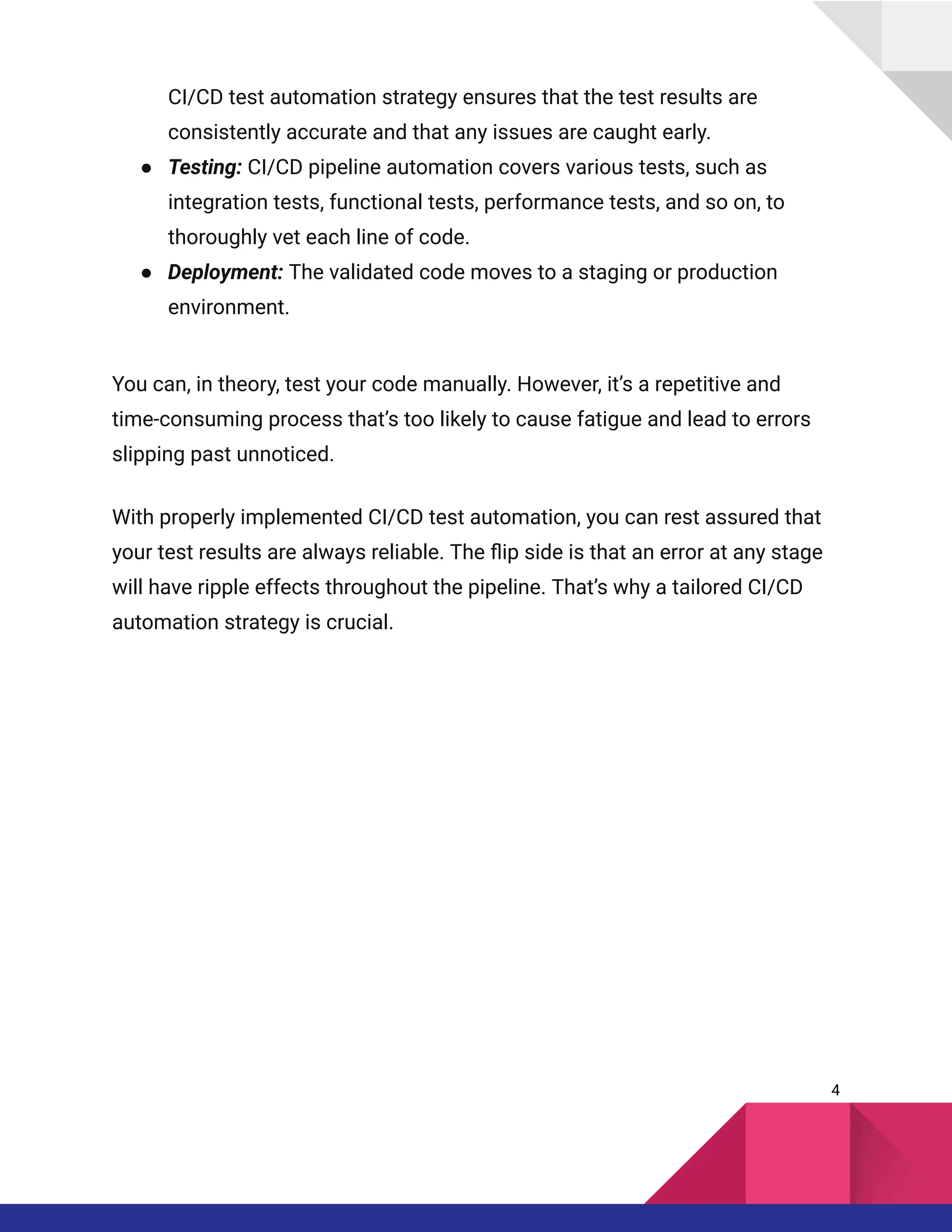 CI/CD test automation strategy ensures that the test results are
consistently accurate and that any issues are caught early.
●​ Testing: CI/CD pipeline automation covers various tests, such as
integration tests, functional tests, performance tests, and so on, to
thoroughly vet each line of code.
●​ Deployment: The validated code moves to a staging or production
environment.
You can, in theory, test your code manually. However, it’s a repetitive and
time-consuming process that’s too likely to cause fatigue and lead to errors
slipping past unnoticed.
With properly implemented CI/CD test automation, you can rest assured that
your test results are always reliable. The flip side is that an error at any stage
will have ripple effects throughout the pipeline. That’s why a tailored CI/CD
automation strategy is crucial.
4
 