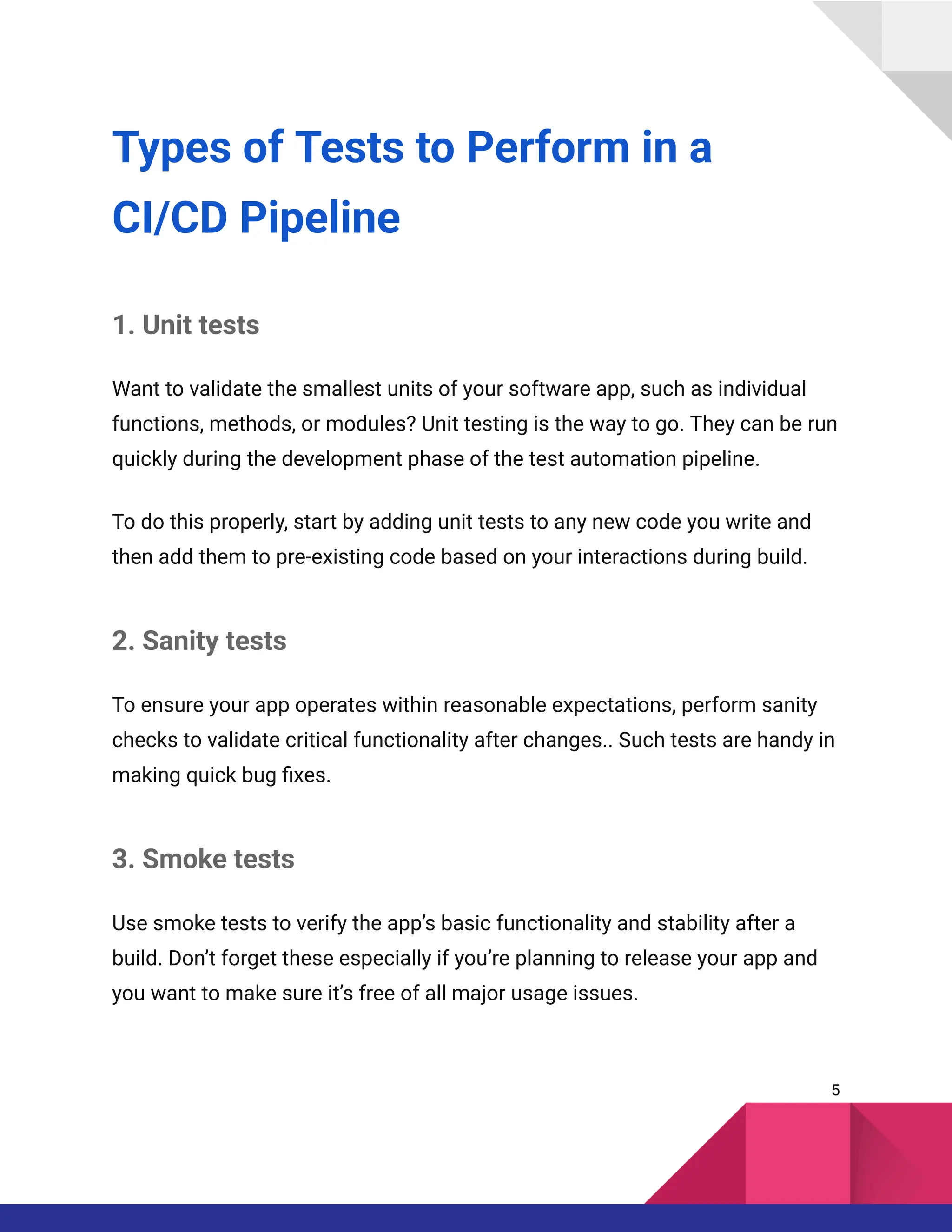 Types of Tests to Perform in a
CI/CD Pipeline
1. Unit tests
Want to validate the smallest units of your software app, such as individual
functions, methods, or modules? Unit testing is the way to go. They can be run
quickly during the development phase of the test automation pipeline.
To do this properly, start by adding unit tests to any new code you write and
then add them to pre-existing code based on your interactions during build.
2. Sanity tests
To ensure your app operates within reasonable expectations, perform sanity
checks to validate critical functionality after changes.. Such tests are handy in
making quick bug fixes.
3. Smoke tests
Use smoke tests to verify the app’s basic functionality and stability after a
build. Don’t forget these especially if you’re planning to release your app and
you want to make sure it’s free of all major usage issues.
5
 