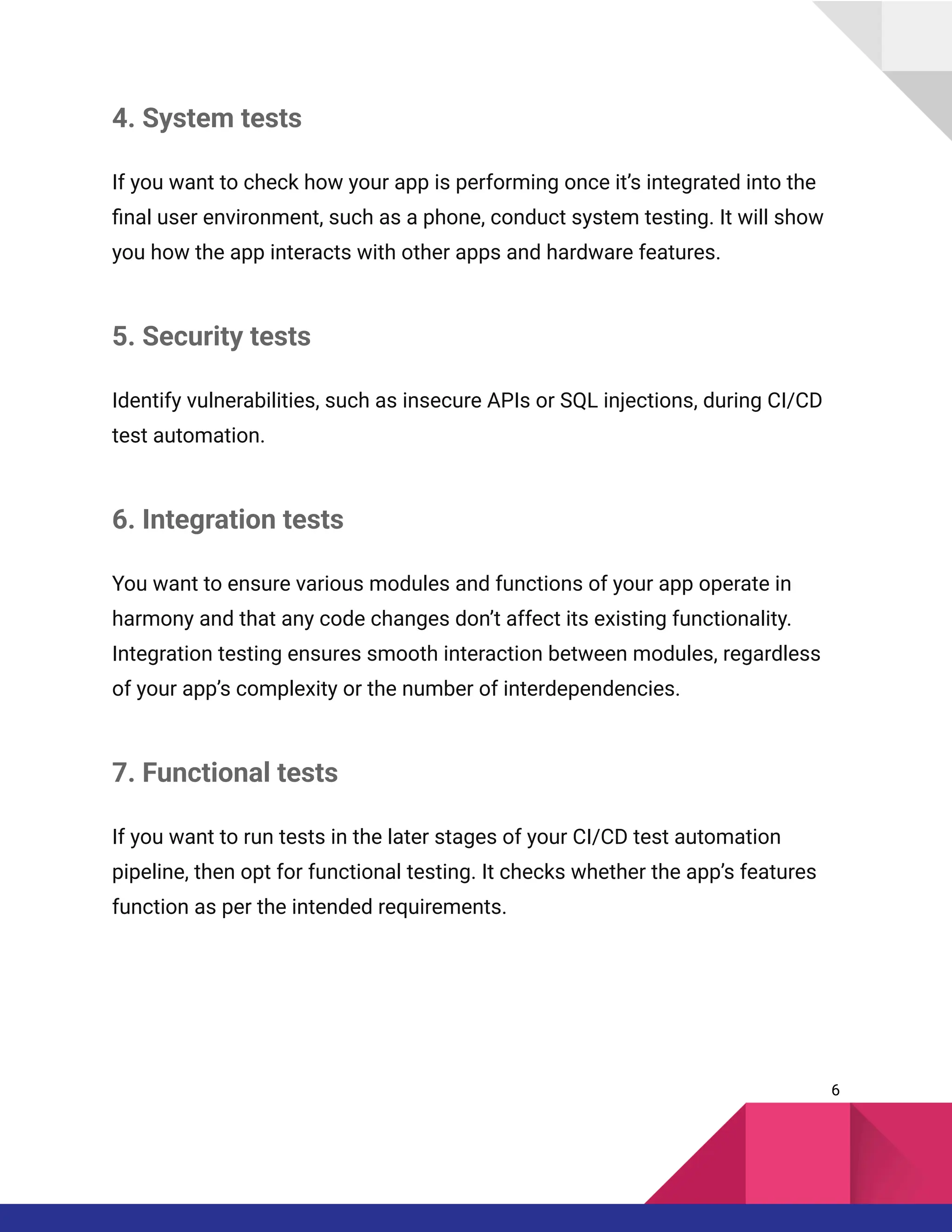 4. System tests
If you want to check how your app is performing once it’s integrated into the
final user environment, such as a phone, conduct system testing. It will show
you how the app interacts with other apps and hardware features.
5. Security tests
Identify vulnerabilities, such as insecure APIs or SQL injections, during CI/CD
test automation.
6. Integration tests
You want to ensure various modules and functions of your app operate in
harmony and that any code changes don’t affect its existing functionality.
Integration testing ensures smooth interaction between modules, regardless
of your app’s complexity or the number of interdependencies.
7. Functional tests
If you want to run tests in the later stages of your CI/CD test automation
pipeline, then opt for functional testing. It checks whether the app’s features
function as per the intended requirements.
6
 