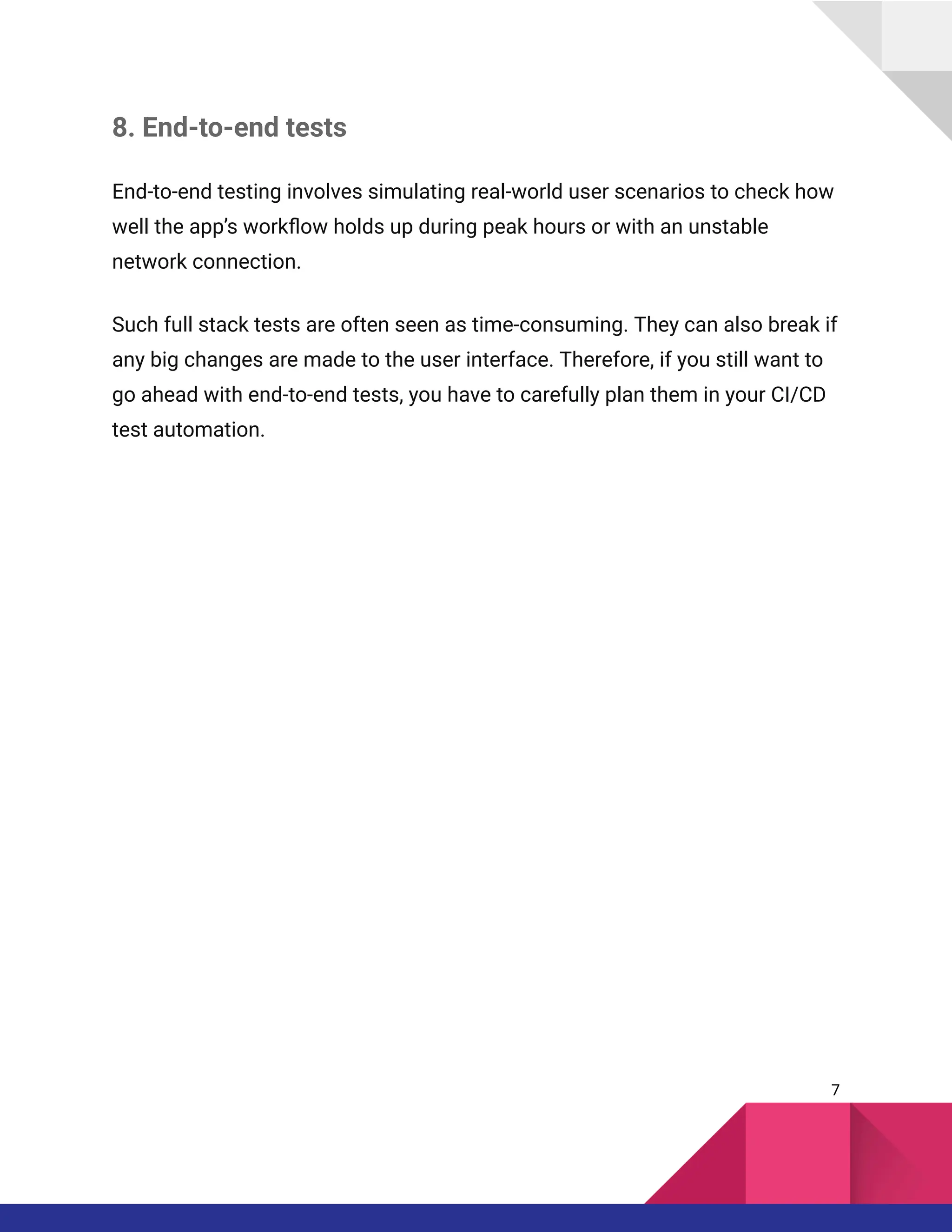 8. End-to-end tests
End-to-end testing involves simulating real-world user scenarios to check how
well the app’s workflow holds up during peak hours or with an unstable
network connection.
Such full stack tests are often seen as time-consuming. They can also break if
any big changes are made to the user interface. Therefore, if you still want to
go ahead with end-to-end tests, you have to carefully plan them in your CI/CD
test automation.
7
 