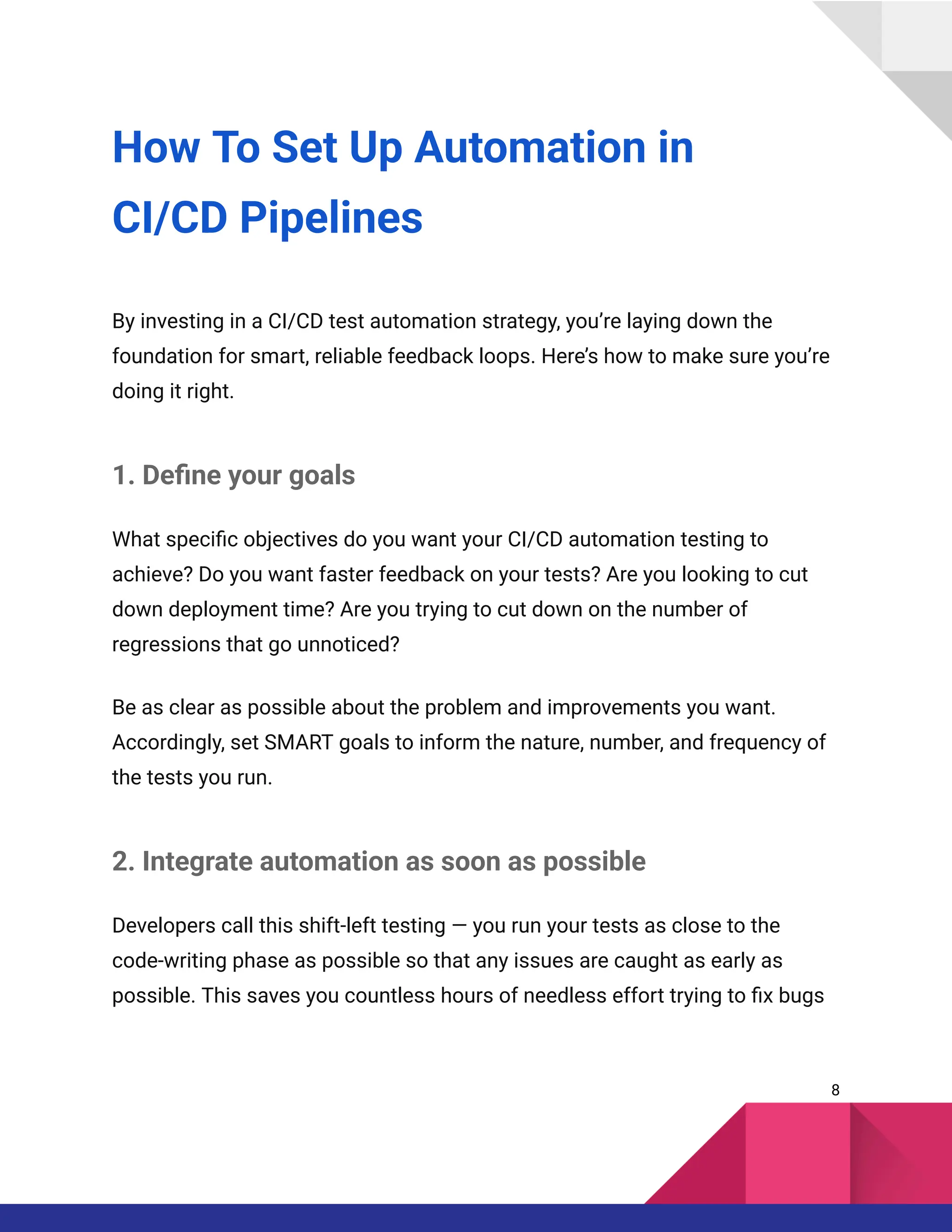 How To Set Up Automation in
CI/CD Pipelines
By investing in a CI/CD test automation strategy, you’re laying down the
foundation for smart, reliable feedback loops. Here’s how to make sure you’re
doing it right.
1. Define your goals
What specific objectives do you want your CI/CD automation testing to
achieve? Do you want faster feedback on your tests? Are you looking to cut
down deployment time? Are you trying to cut down on the number of
regressions that go unnoticed?
Be as clear as possible about the problem and improvements you want.
Accordingly, set SMART goals to inform the nature, number, and frequency of
the tests you run.
2. Integrate automation as soon as possible
Developers call this shift-left testing — you run your tests as close to the
code-writing phase as possible so that any issues are caught as early as
possible. This saves you countless hours of needless effort trying to fix bugs
8
 