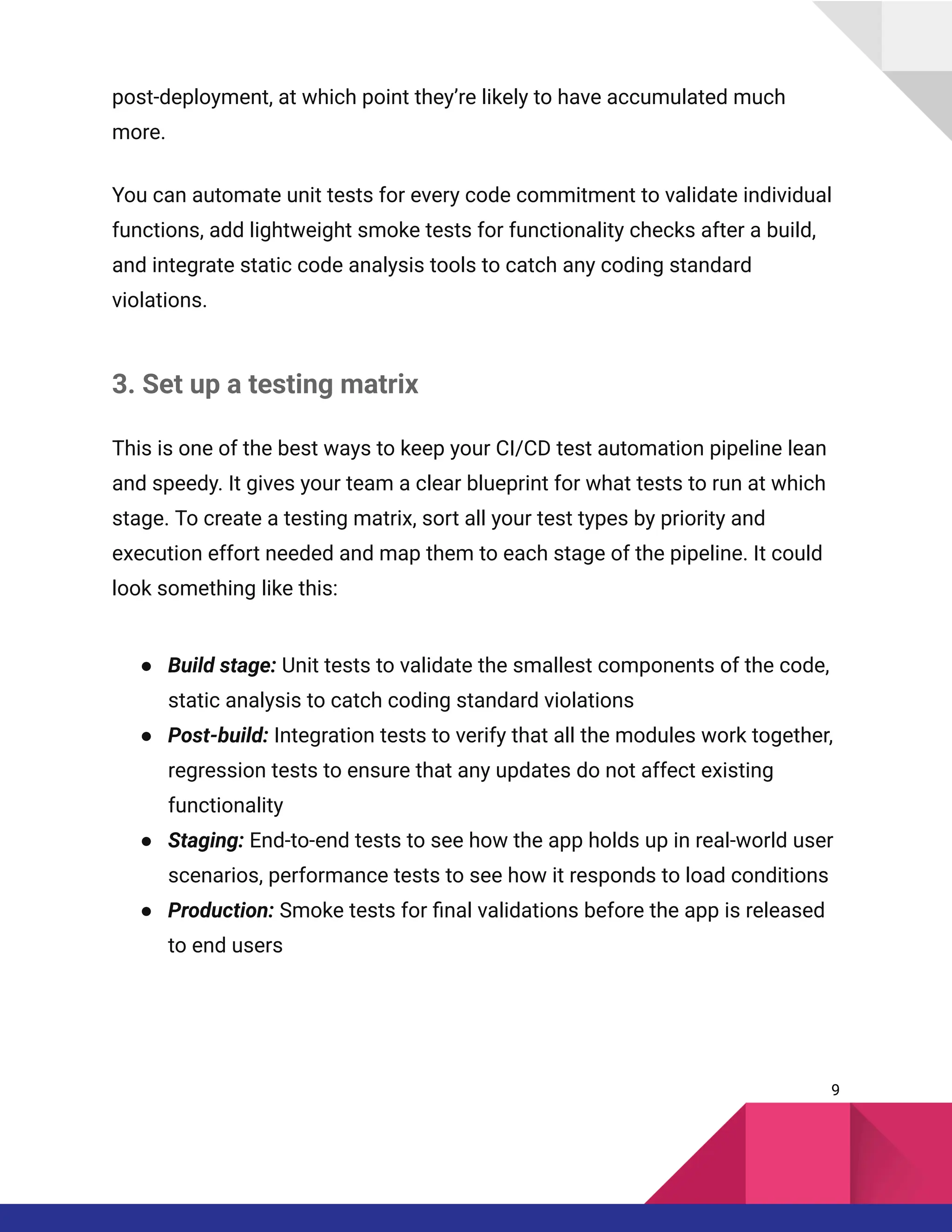 post-deployment, at which point they’re likely to have accumulated much
more.
You can automate unit tests for every code commitment to validate individual
functions, add lightweight smoke tests for functionality checks after a build,
and integrate static code analysis tools to catch any coding standard
violations.
3. Set up a testing matrix
This is one of the best ways to keep your CI/CD test automation pipeline lean
and speedy. It gives your team a clear blueprint for what tests to run at which
stage. To create a testing matrix, sort all your test types by priority and
execution effort needed and map them to each stage of the pipeline. It could
look something like this:
●​ Build stage: Unit tests to validate the smallest components of the code,
static analysis to catch coding standard violations
●​ Post-build: Integration tests to verify that all the modules work together,
regression tests to ensure that any updates do not affect existing
functionality
●​ Staging: End-to-end tests to see how the app holds up in real-world user
scenarios, performance tests to see how it responds to load conditions
●​ Production: Smoke tests for final validations before the app is released
to end users
9
 