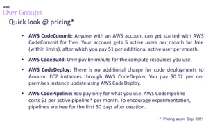 Quick look @ pricing*
• AWS CodeCommit: Anyone with an AWS account can get started with AWS
CodeCommit for free. Your account gets 5 active users per month for free
(within limits), after which you pay $1 per additional active user per month.
• AWS CodeBuild: Only pay by minute for the compute resources you use.
• AWS CodeDeploy: There is no additional charge for code deployments to
Amazon EC2 instances through AWS CodeDeploy. You pay $0.02 per on-
premises instance update using AWS CodeDeploy.
• AWS CodePipeline: You pay only for what you use. AWS CodePipeline
costs $1 per active pipeline* per month. To encourage experimentation,
pipelines are free for the first 30 days after creation.
* Pricing as on Sep 2021
 