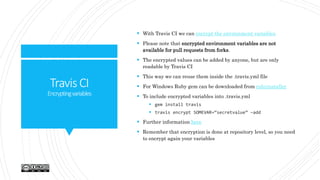 TravisCI
Encryptingvariables
 With Travis CI we can encrypt the environment variables
 Please note that encrypted environment variables are not
available for pull requests from forks.
 The encrypted values can be added by anyone, but are only
readable by Travis CI
 This way we can reuse them inside the .travis.yml file
 For Windows Ruby gem can be downloaded from rubyinstaller
 To include encrypted variables into .travis.yml
 gem install travis
 travis encrypt SOMEVAR=“secretvalue” –add
 Further information here
 Remember that encryption is done at repository level, so you need
to encrypt again your variables
 